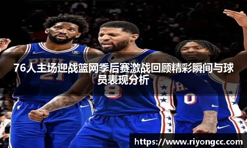 76人主场迎战篮网季后赛激战回顾精彩瞬间与球员表现分析